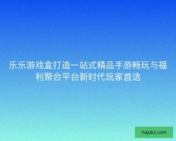 乐乐游戏盒打造一站式精品手游畅玩与福利聚合平台新时代玩家首选