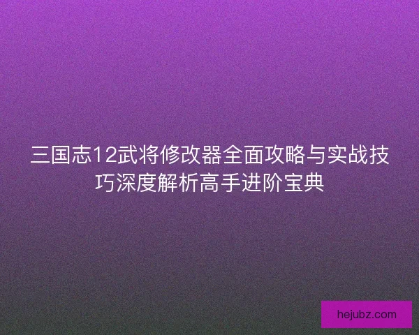 三国志12武将修改器全面攻略与实战技巧深度解析高手进阶宝典