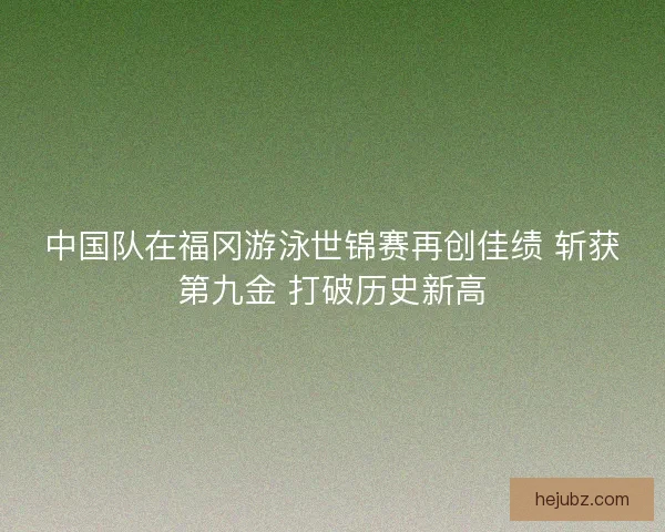 中国队在福冈游泳世锦赛再创佳绩 斩获第九金 打破历史新高