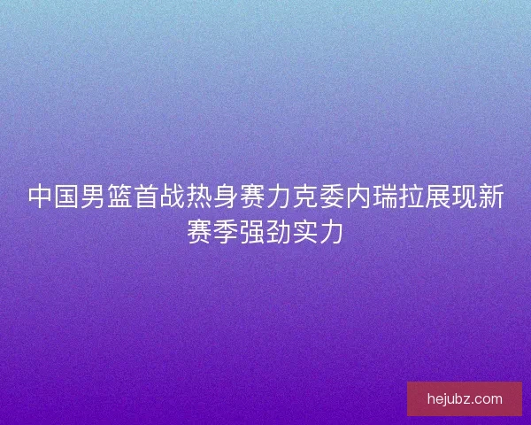中国男篮首战热身赛力克委内瑞拉展现新赛季强劲实力