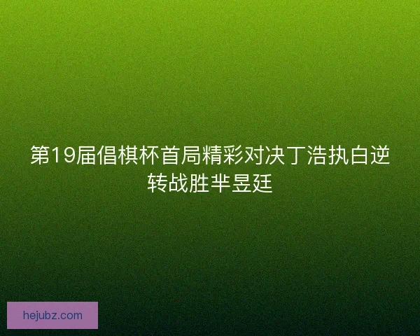 第19届倡棋杯首局精彩对决丁浩执白逆转战胜芈昱廷