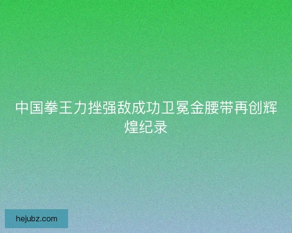 中国拳王力挫强敌成功卫冕金腰带再创辉煌纪录