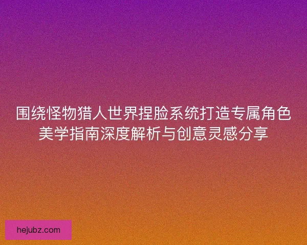围绕怪物猎人世界捏脸系统打造专属角色美学指南深度解析与创意灵感分享