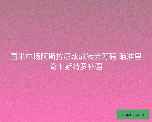 国米中场阿斯拉尼或成转会筹码 瞄准里奇卡斯特罗补强